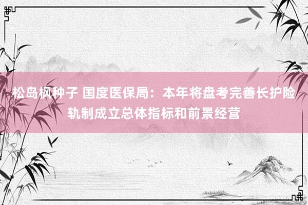 松岛枫种子 国度医保局：本年将盘考完善长护险轨制成立总体指标和前景经营