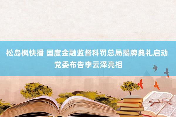 松岛枫快播 国度金融监督科罚总局揭牌典礼启动 党委布告李云泽亮相