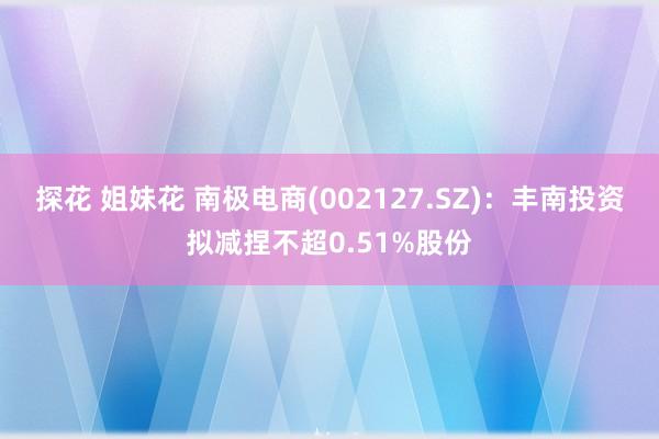 探花 姐妹花 南极电商(002127.SZ)：丰南投资拟减捏不超0.51%股份