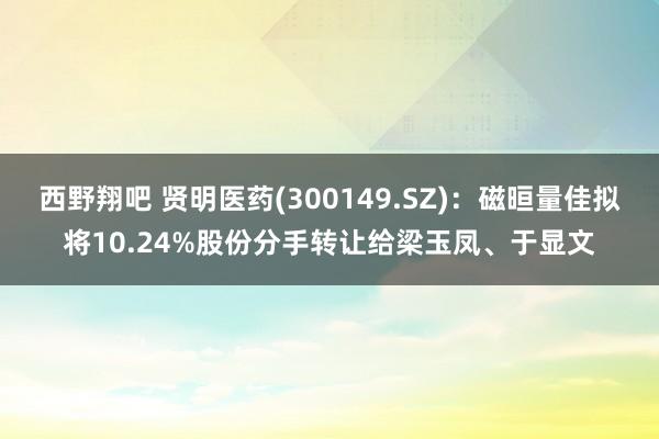 西野翔吧 贤明医药(300149.SZ)：磁晅量佳拟将10.24%股份分手转让给梁玉凤、于显文