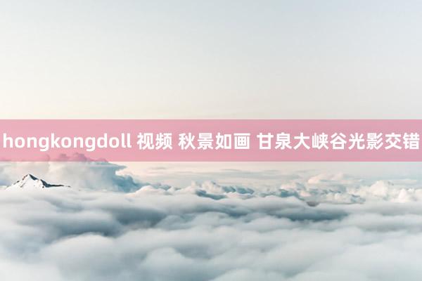 hongkongdoll 视频 秋景如画 甘泉大峡谷光影交错