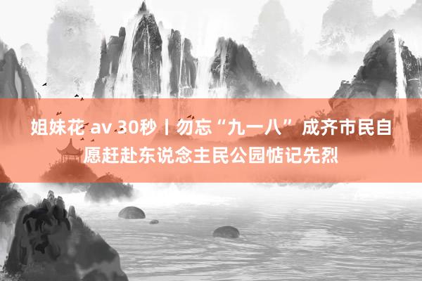 姐妹花 av 30秒丨勿忘“九一八” 成齐市民自愿赶赴东说念主民公园惦记先烈