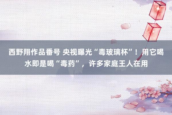 西野翔作品番号 央视曝光“毒玻璃杯”！用它喝水即是喝“毒药”，许多家庭王人在用