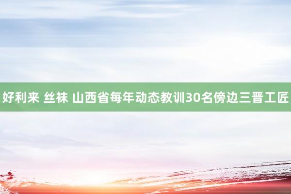 好利来 丝袜 山西省每年动态教训30名傍边三晋工匠