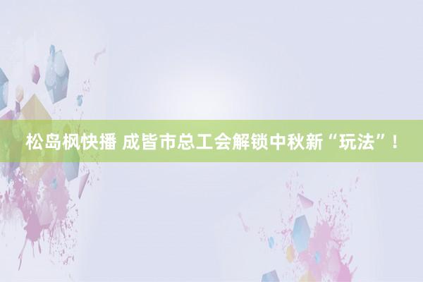 松岛枫快播 成皆市总工会解锁中秋新“玩法”！