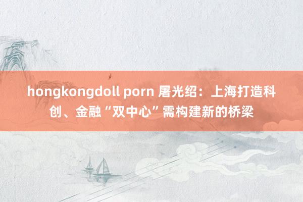 hongkongdoll porn 屠光绍：上海打造科创、金融“双中心”需构建新的桥梁