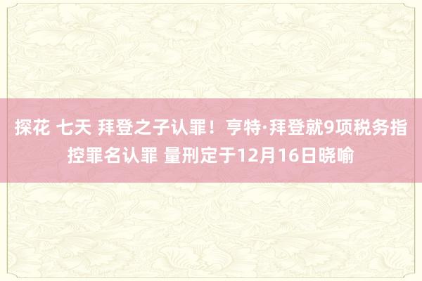 探花 七天 拜登之子认罪！亨特·拜登就9项税务指控罪名认罪 量刑定于12月16日晓喻