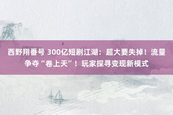 西野翔番号 300亿短剧江湖：超大要失掉！流量争夺“卷上天”！玩家探寻变现新模式