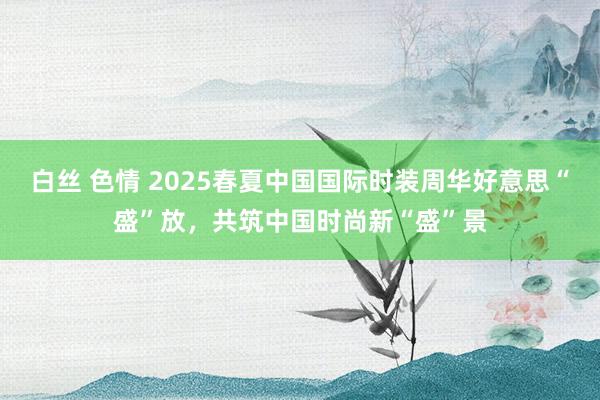 白丝 色情 2025春夏中国国际时装周华好意思“盛”放，共筑中国时尚新“盛”景