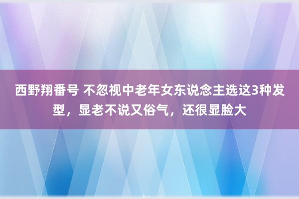 西野翔番号 不忽视中老年女东说念主选这3种发型，显老不说又俗气，还很显脸大