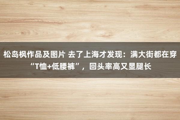 松岛枫作品及图片 去了上海才发现：满大街都在穿“T恤+低腰裤”，回头率高又显腿长