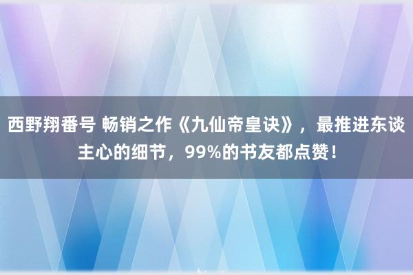 西野翔番号 畅销之作《九仙帝皇诀》，最推进东谈主心的细节，99%的书友都点赞！