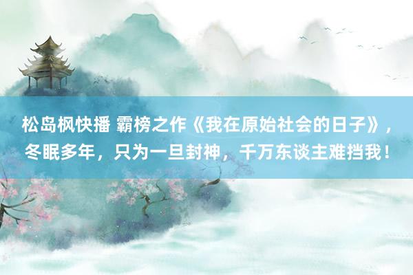 松岛枫快播 霸榜之作《我在原始社会的日子》，冬眠多年，只为一旦封神，千万东谈主难挡我！