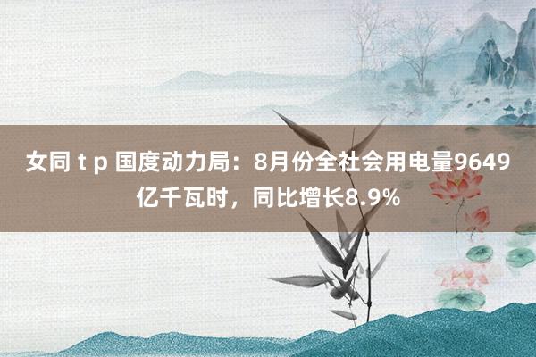 女同 t p 国度动力局：8月份全社会用电量9649亿千瓦时，同比增长8.9%