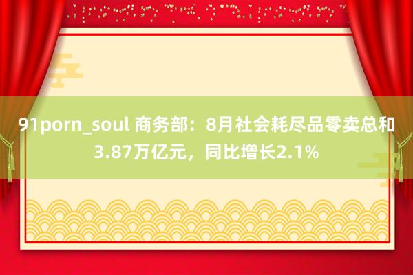 91porn_soul 商务部：8月社会耗尽品零卖总和3.87万亿元，同比增长2.1%