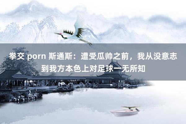 拳交 porn 斯通斯：遭受瓜帅之前，我从没意志到我方本色上对足球一无所知