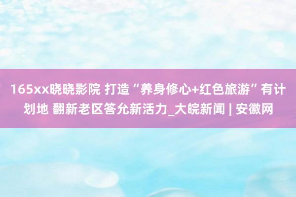 165xx晓晓影院 打造“养身修心+红色旅游”有计划地 翻新老区答允新活力_大皖新闻 | 安徽网