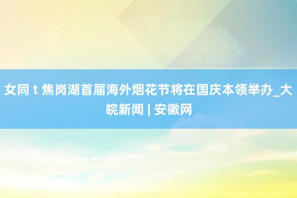 女同 t 焦岗湖首届海外烟花节将在国庆本领举办_大皖新闻 | 安徽网