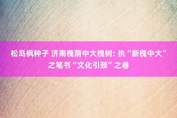 松岛枫种子 济南槐荫中大槐树: 执“新槐中大”之笔书“文化引颈”之卷