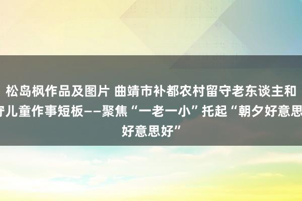 松岛枫作品及图片 曲靖市补都农村留守老东谈主和留守儿童作事短板——聚焦“一老一小”托起“朝夕好意思好”