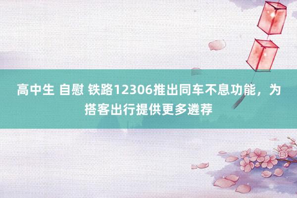 高中生 自慰 铁路12306推出同车不息功能，为搭客出行提供更多遴荐