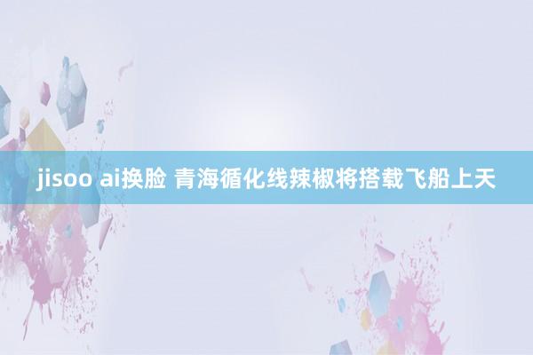 jisoo ai换脸 青海循化线辣椒将搭载飞船上天