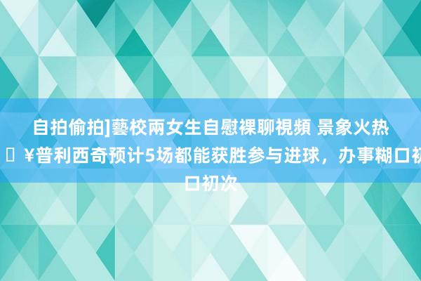 自拍偷拍]藝校兩女生自慰裸聊視頻 景象火热🔥普利西奇预计5场都能获胜参与进球，办事糊口初次