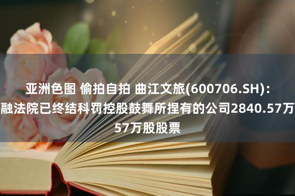 亚洲色图 偷拍自拍 曲江文旅(600706.SH)：上海金融法院已终结科罚控股鼓舞所捏有的公司2840.57万股股票