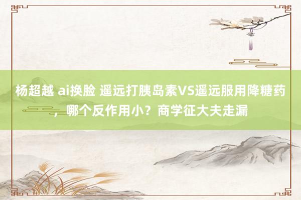 杨超越 ai换脸 遥远打胰岛素VS遥远服用降糖药，哪个反作用小？商学征大夫走漏