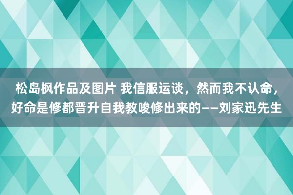 松岛枫作品及图片 我信服运谈，然而我不认命，好命是修都晋升自我教唆修出来的——刘家迅先生