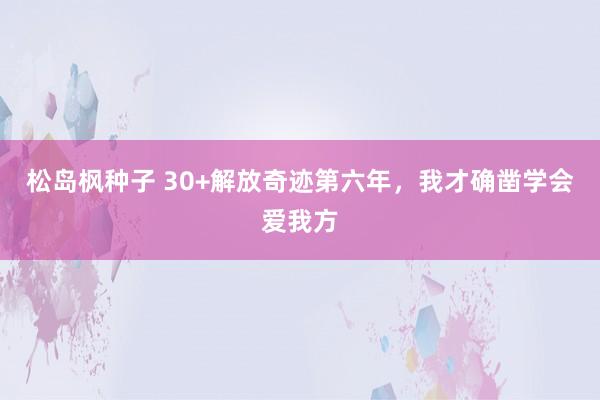 松岛枫种子 30+解放奇迹第六年，我才确凿学会爱我方