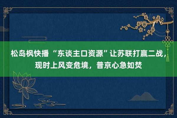 松岛枫快播 “东谈主口资源”让苏联打赢二战，现时上风变危境，普京心急如焚