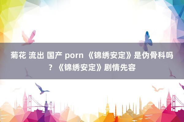 菊花 流出 国产 porn 《锦绣安定》是伪骨科吗？《锦绣安定》剧情先容