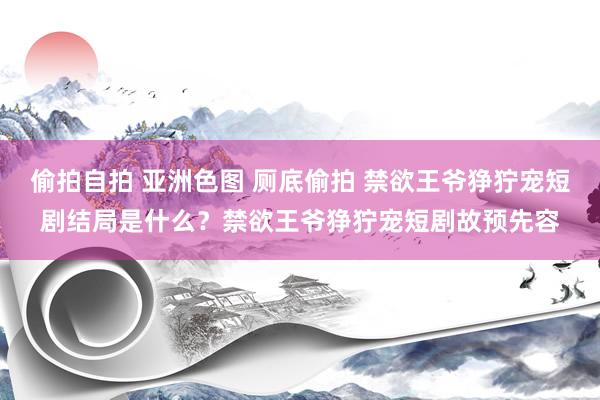 偷拍自拍 亚洲色图 厕底偷拍 禁欲王爷狰狞宠短剧结局是什么？禁欲王爷狰狞宠短剧故预先容