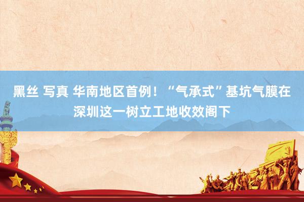 黑丝 写真 华南地区首例！“气承式”基坑气膜在深圳这一树立工地收效阁下