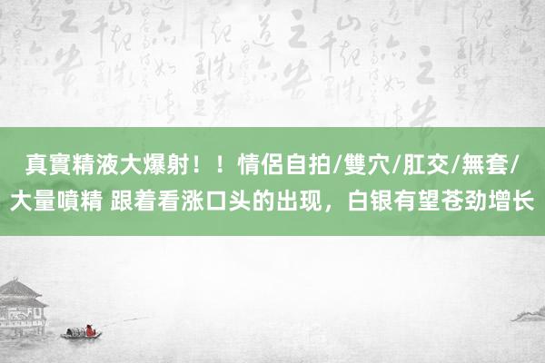 真實精液大爆射！！情侶自拍/雙穴/肛交/無套/大量噴精 跟着看涨口头的出现，白银有望苍劲增长