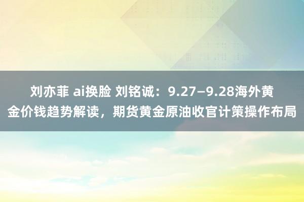 刘亦菲 ai换脸 刘铭诚：9.27—9.28海外黄金价钱趋势解读，期货黄金原油收官计策操作布局