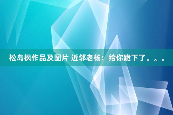 松岛枫作品及图片 近邻老杨：给你跪下了。。。