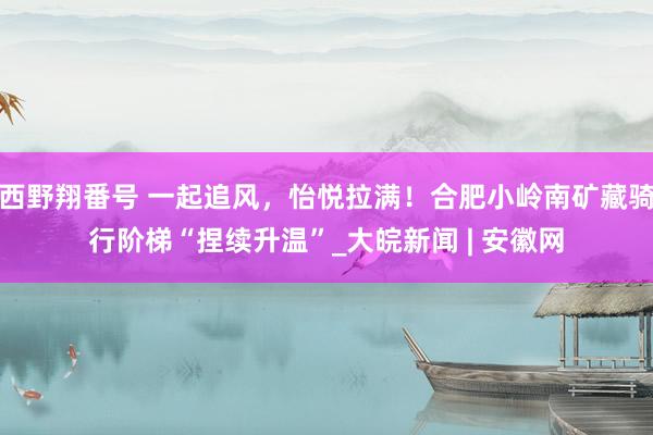 西野翔番号 一起追风，怡悦拉满！合肥小岭南矿藏骑行阶梯“捏续升温”_大皖新闻 | 安徽网