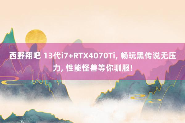 西野翔吧 13代i7+RTX4070Ti, 畅玩黑传说无压力, 性能怪兽等你驯服!