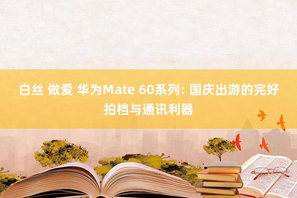 白丝 做爱 华为Mate 60系列: 国庆出游的完好拍档与通讯利器