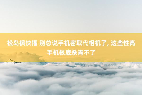 松岛枫快播 别总说手机密取代相机了, 这些性高手机根底杀青不了