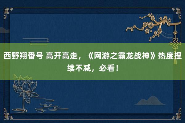 西野翔番号 高开高走，《网游之霸龙战神》热度捏续不减，必看！