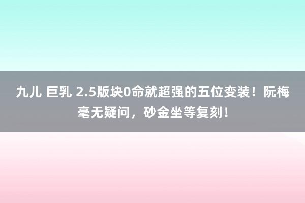 九儿 巨乳 2.5版块0命就超强的五位变装！阮梅毫无疑问，砂金坐等复刻！