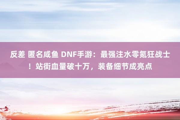 反差 匿名咸鱼 DNF手游：最强注水零氪狂战士！站街血量破十万，装备细节成亮点