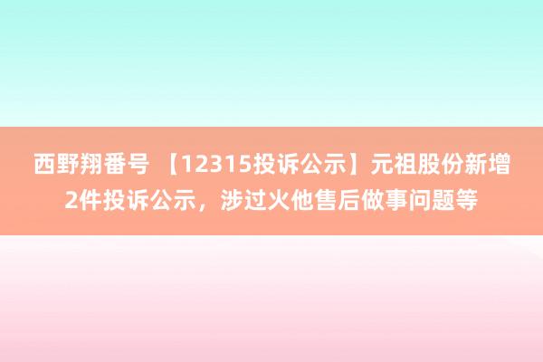 西野翔番号 【12315投诉公示】元祖股份新增2件投诉公示，涉过火他售后做事问题等