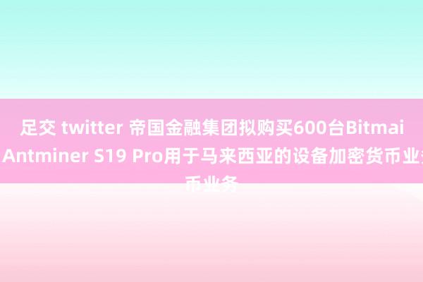 足交 twitter 帝国金融集团拟购买600台Bitmain Antminer S19 Pro用于马来西亚的设备加密货币业务