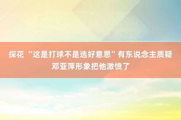 探花 “这是打球不是选好意思”有东说念主质疑邓亚萍形象把他激愤了