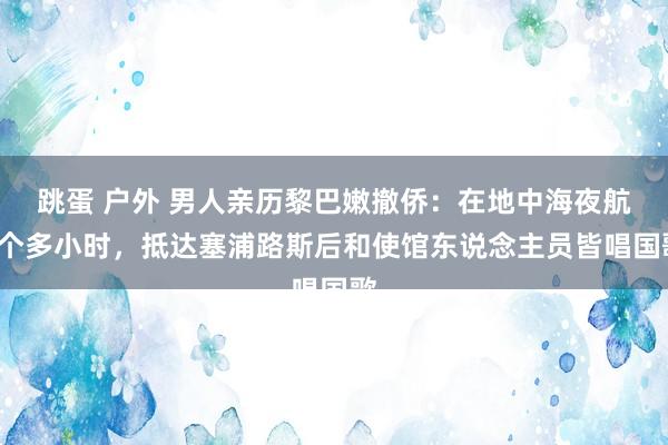 跳蛋 户外 男人亲历黎巴嫩撤侨：在地中海夜航9个多小时，抵达塞浦路斯后和使馆东说念主员皆唱国歌