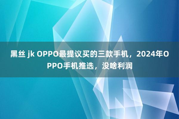 黑丝 jk OPPO最提议买的三款手机，2024年OPPO手机推选，没啥利润